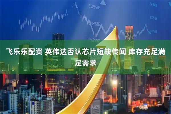 飞乐乐配资 英伟达否认芯片短缺传闻 库存充足满足需求