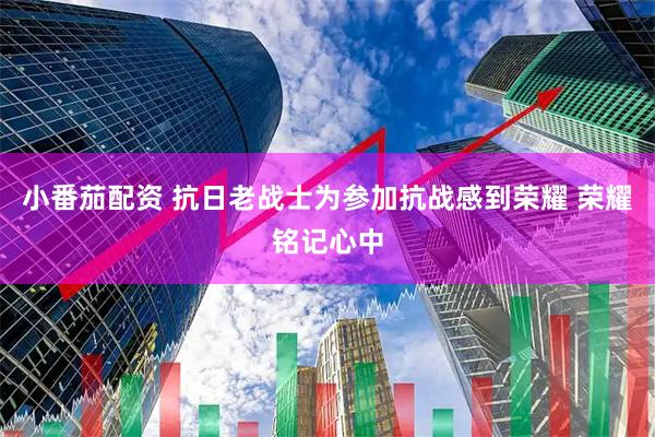 小番茄配资 抗日老战士为参加抗战感到荣耀 荣耀铭记心中