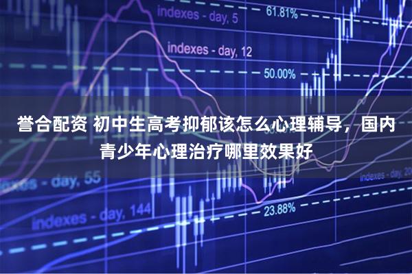 誉合配资 初中生高考抑郁该怎么心理辅导，国内青少年心理治疗哪里效果好