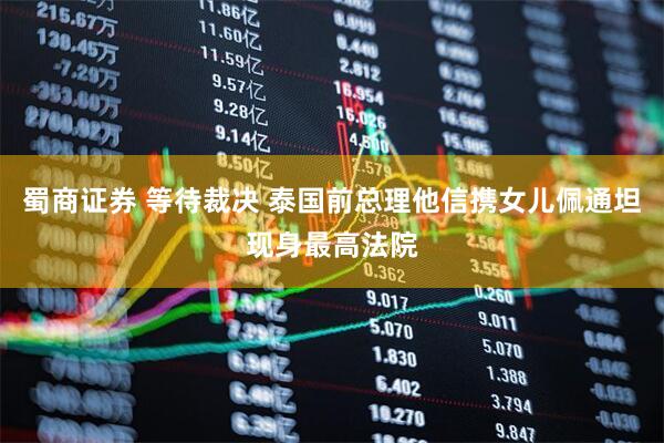 蜀商证券 等待裁决 泰国前总理他信携女儿佩通坦现身最高法院