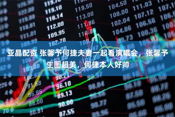 亚晶配资 张馨予何捷夫妻一起看演唱会，张馨予生图超美，何捷本人好帅