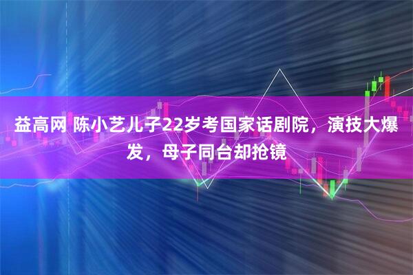 益高网 陈小艺儿子22岁考国家话剧院，演技大爆发，母子同台却抢镜