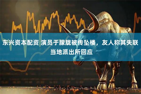 东兴资本配资 演员于朦胧被传坠楼，友人称其失联 当地派出所回应