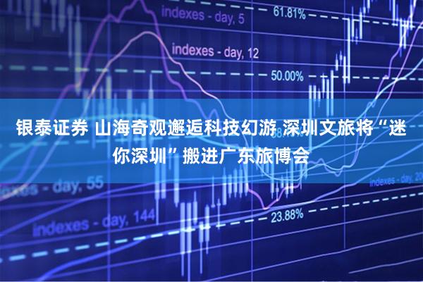 银泰证券 山海奇观邂逅科技幻游 深圳文旅将“迷你深圳”搬进广东旅博会
