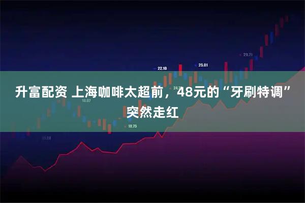 升富配资 上海咖啡太超前，48元的“牙刷特调”突然走红