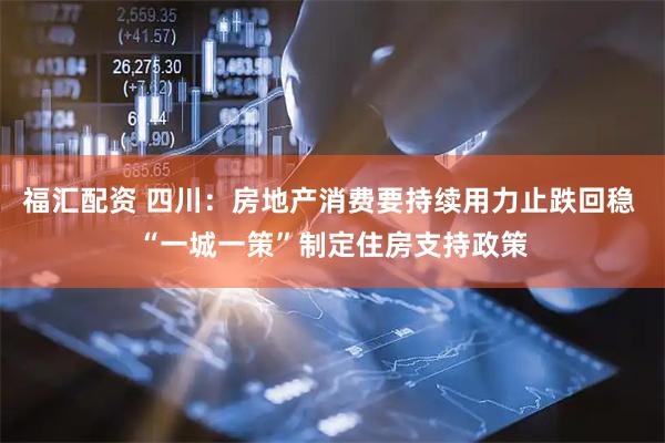 福汇配资 四川：房地产消费要持续用力止跌回稳 “一城一策”制定住房支持政策
