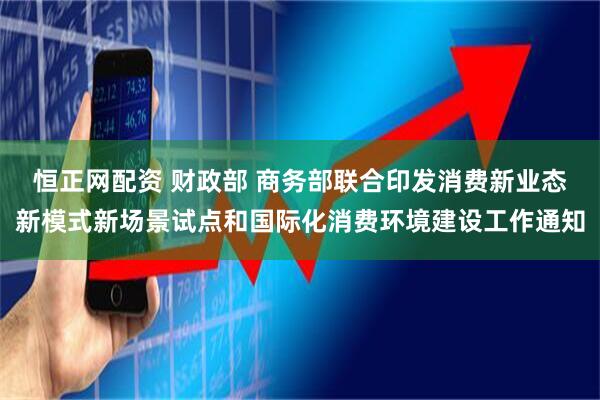 恒正网配资 财政部 商务部联合印发消费新业态新模式新场景试点和国际化消费环境建设工作通知