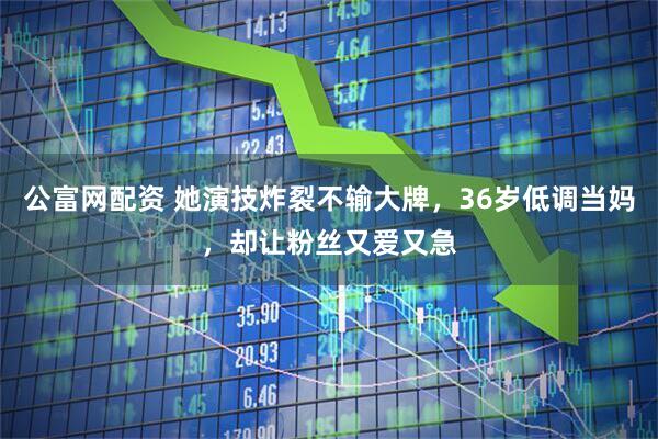 公富网配资 她演技炸裂不输大牌，36岁低调当妈，却让粉丝又爱又急