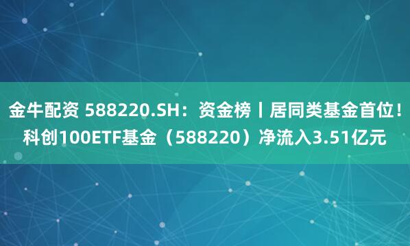 金牛配资 588220.SH：资金榜丨居同类基金首位！科创100ETF基金（588220）净流入3.51亿元