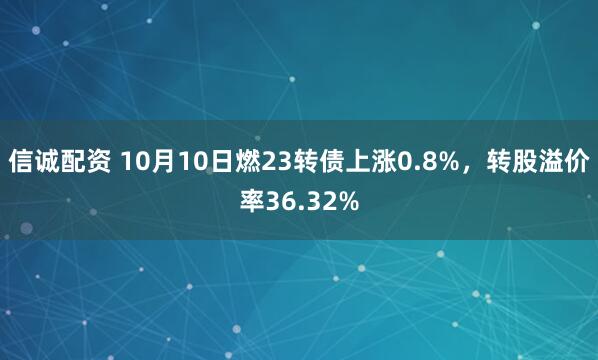 信诚配资 10月10日燃23转债上涨0.8%，转股溢价率36.32%