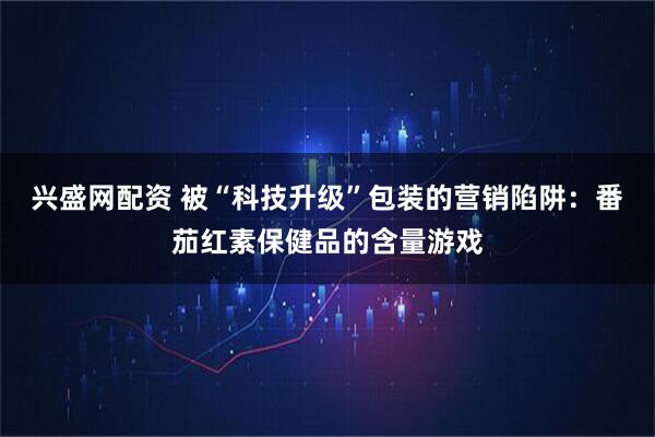 兴盛网配资 被“科技升级”包装的营销陷阱：番茄红素保健品的含量游戏