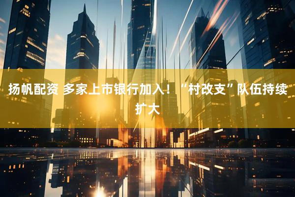 扬帆配资 多家上市银行加入！“村改支”队伍持续扩大