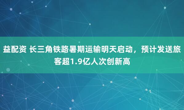 益配资 长三角铁路暑期运输明天启动，预计发送旅客超1.9亿人次创新高
