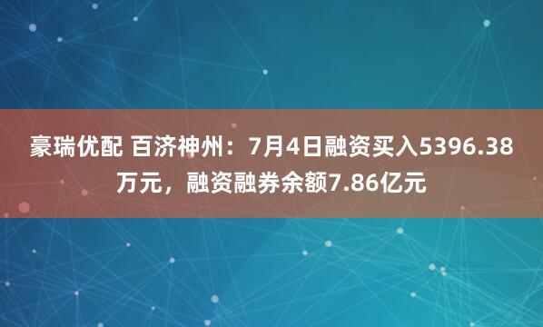 豪瑞优配 百济神州:7月4日融资买入5396.38万元,融资融券余额7.86亿元
