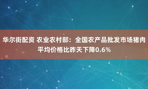 华尔街配资 农业农村部：全国农产品批发市场猪肉平均价格比昨天下降0.6%