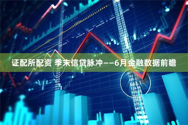 证配所配资 季末信贷脉冲——6月金融数据前瞻