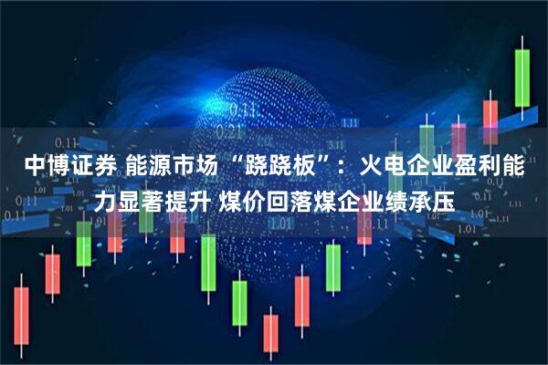 中博证券 能源市场 “跷跷板”：火电企业盈利能力显著提升 煤价回落煤企业绩承压