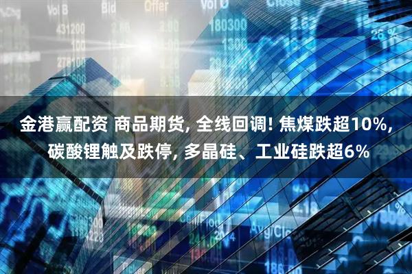 金港赢配资 商品期货, 全线回调! 焦煤跌超10%, 碳酸锂触及跌停, 多晶硅、工业硅跌超6%