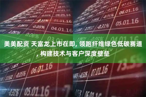 美美配资 天富龙上市在即, 领跑纤维绿色低碳赛道, 构建技术与客户深度壁垒
