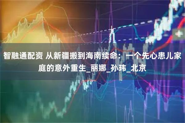智融通配资 从新疆搬到海南续命：一个先心患儿家庭的意外重生_丽娜_孙玮_北京