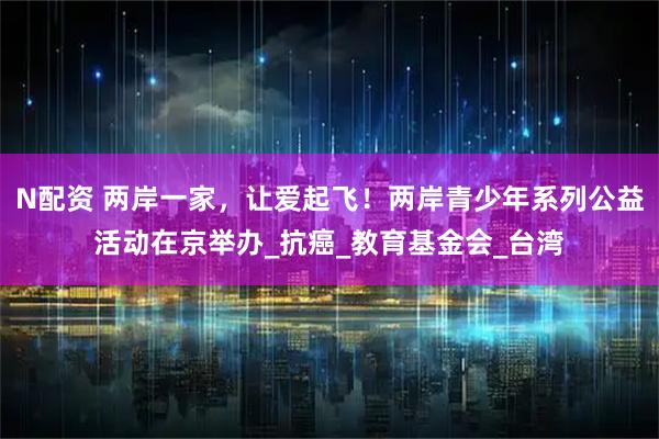 N配资 两岸一家，让爱起飞！两岸青少年系列公益活动在京举办_抗癌_教育基金会_台湾