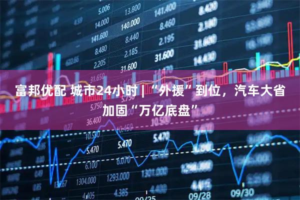 富邦优配 城市24小时 | “外援”到位，汽车大省加固“万亿底盘”