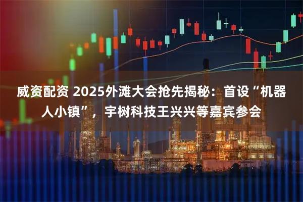 威资配资 2025外滩大会抢先揭秘：首设“机器人小镇”，宇树科技王兴兴等嘉宾参会