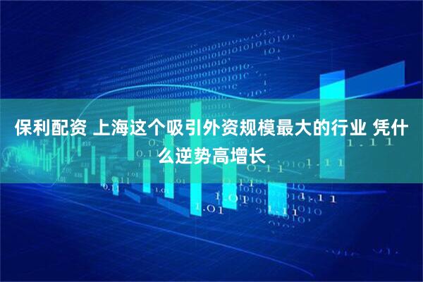 保利配资 上海这个吸引外资规模最大的行业 凭什么逆势高增长