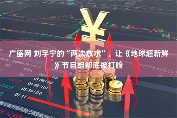 广盛网 刘宇宁的“两次放水”，让《地球超新鲜》节目组彻底被打脸
