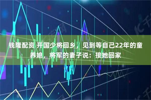钱隆配资 开国少将回乡，见到等自己22年的童养媳，将军的妻子说：接她回家