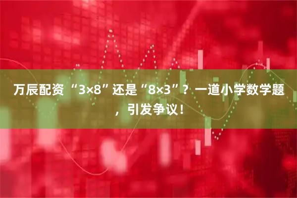 万辰配资 “3×8”还是“8×3”？一道小学数学题，引发争议！