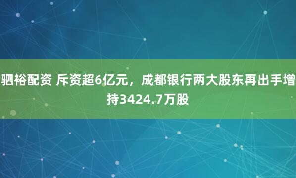 驷裕配资 斥资超6亿元，成都银行两大股东再出手增持3424.7万股