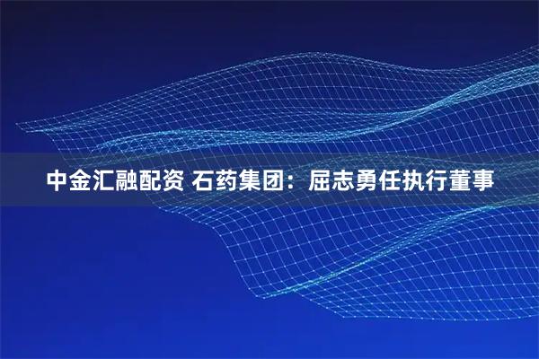 中金汇融配资 石药集团：屈志勇任执行董事