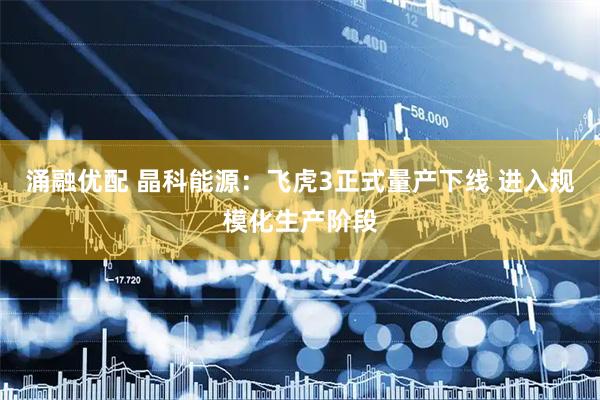 涌融优配 晶科能源：飞虎3正式量产下线 进入规模化生产阶段