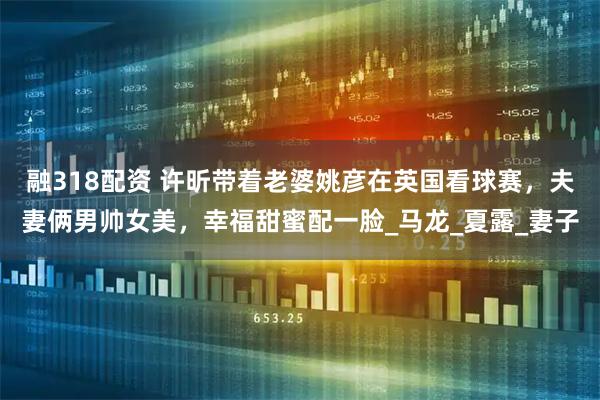 融318配资 许昕带着老婆姚彦在英国看球赛，夫妻俩男帅女美，幸福甜蜜配一脸_马龙_夏露_妻子