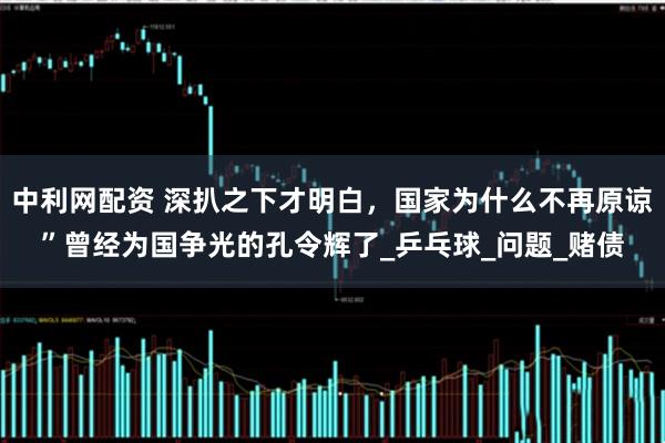 中利网配资 深扒之下才明白，国家为什么不再原谅”曾经为国争光的孔令辉了_乒乓球_问题_赌债