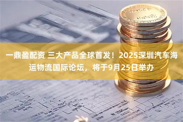 一鼎盈配资 三大产品全球首发！2025深圳汽车海运物流国际论坛，将于9月25日举办