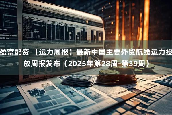 盈富配资 【运力周报】最新中国主要外贸航线运力投放周报发布（2025年第28周-第39周）