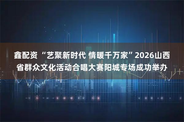 鑫配资 “艺聚新时代 情暖千万家”2026山西省群众文化活动合唱大赛阳城专场成功举办