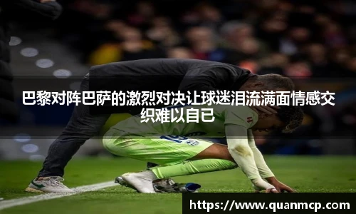 巴黎对阵巴萨的激烈对决让球迷泪流满面情感交织难以自已